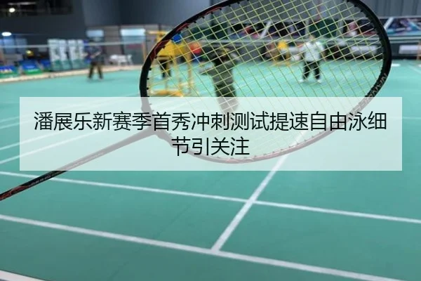 潘展乐新赛季首秀冲刺测试提速自由泳细节引关注