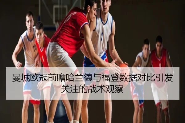 曼城欧冠前瞻哈兰德与福登数据对比引发关注的战术观察